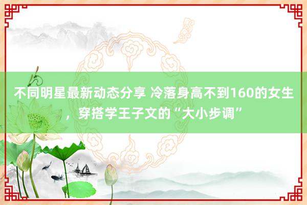 不同明星最新动态分享 冷落身高不到160的女生，穿搭学王子文的“大小步调”