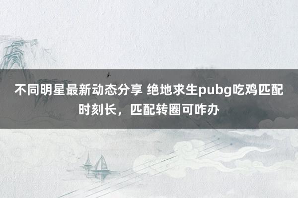 不同明星最新动态分享 绝地求生pubg吃鸡匹配时刻长，匹配转圈可咋办