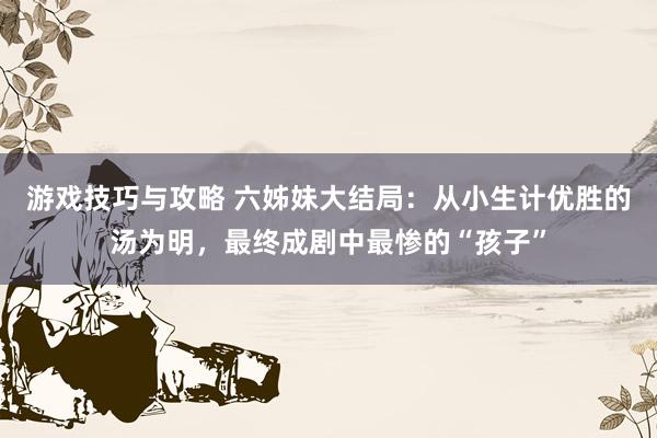 游戏技巧与攻略 六姊妹大结局：从小生计优胜的汤为明，最终成剧中最惨的“孩子”