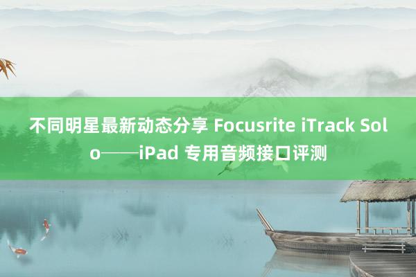 不同明星最新动态分享 Focusrite iTrack Solo──iPad 专用音频接口评测