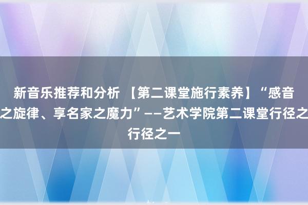 新音乐推荐和分析 【第二课堂施行素养】“感音乐之旋律、享名家之魔力”——艺术学院第二课堂行径之一