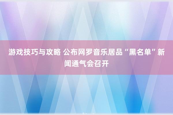 游戏技巧与攻略 公布网罗音乐居品“黑名单”新闻通气会召开