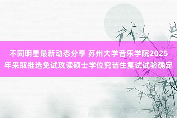 不同明星最新动态分享 苏州大学音乐学院2025年采取推选免试攻读硕士学位究诘生复试试验确定