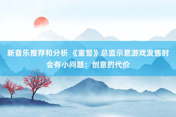 新音乐推荐和分析 《宣誓》总监示意游戏发售时会有小问题：创意的代价