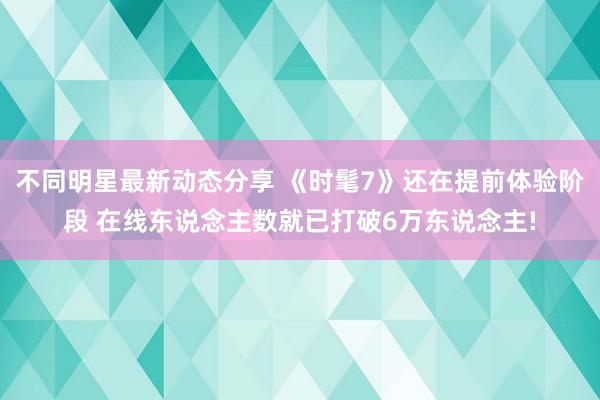 不同明星最新动态分享 《时髦7》还在提前体验阶段 在线东说念主数就已打破6万东说念主!