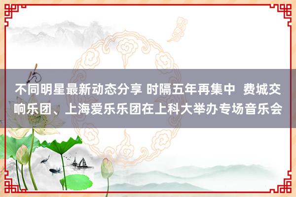 不同明星最新动态分享 时隔五年再集中  费城交响乐团、上海爱乐乐团在上科大举办专场音乐会