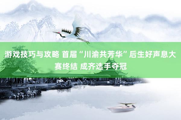 游戏技巧与攻略 首届“川渝共芳华”后生好声息大赛终结 成齐选手夺冠