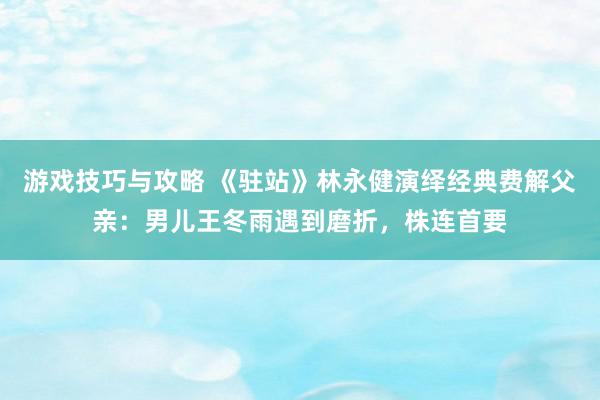 游戏技巧与攻略 《驻站》林永健演绎经典费解父亲：男儿王冬雨遇到磨折，株连首要