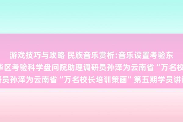 游戏技巧与攻略 民族音乐赏析:音乐设置考验东说念主生——成齐市成华区考验科学盘问院助理调研员孙泽为云南省“万名校长培训策画”第五期学员讲课