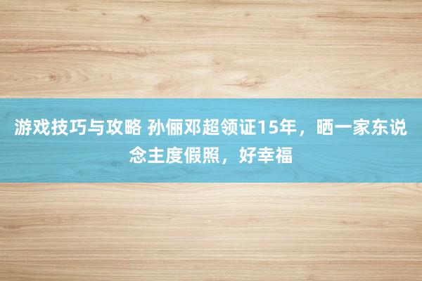 游戏技巧与攻略 孙俪邓超领证15年，晒一家东说念主度假照，好幸福