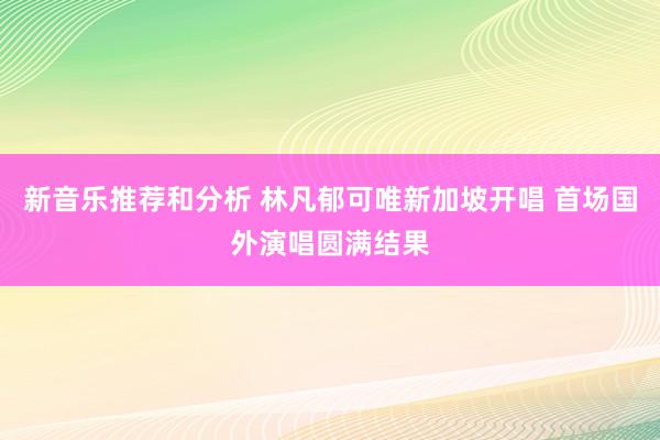 新音乐推荐和分析 林凡郁可唯新加坡开唱 首场国外演唱圆满结果