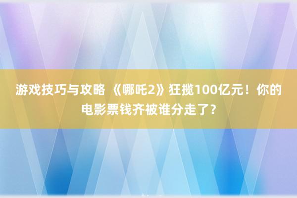 游戏技巧与攻略 《哪吒2》狂揽100亿元！你的电影票钱齐被谁分走了？