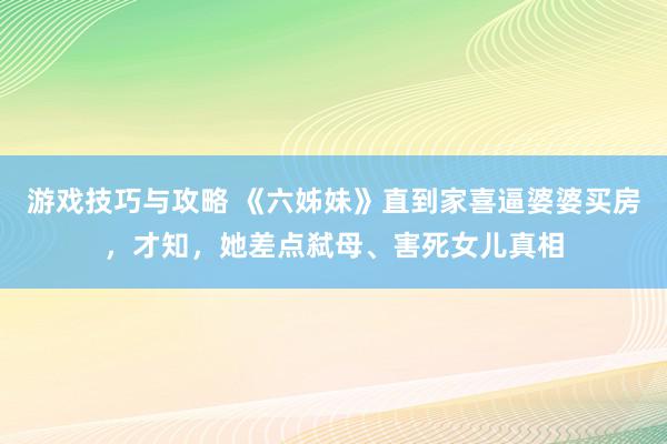 游戏技巧与攻略 《六姊妹》直到家喜逼婆婆买房，才知，她差点弑母、害死女儿真相