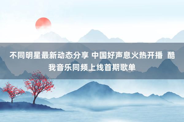 不同明星最新动态分享 中国好声息火热开播  酷我音乐同频上线首期歌单