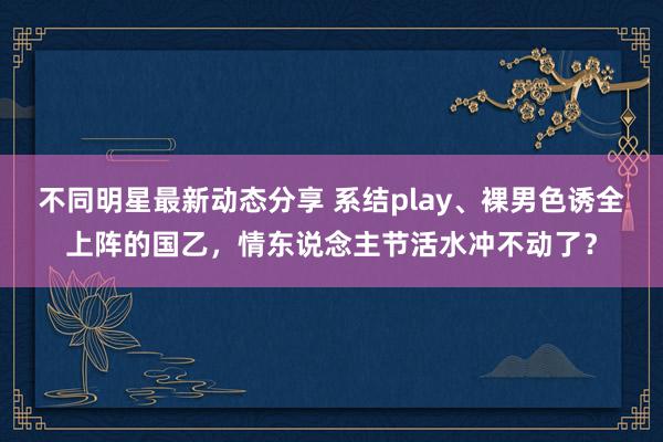 不同明星最新动态分享 系结play、裸男色诱全上阵的国乙，情东说念主节活水冲不动了？