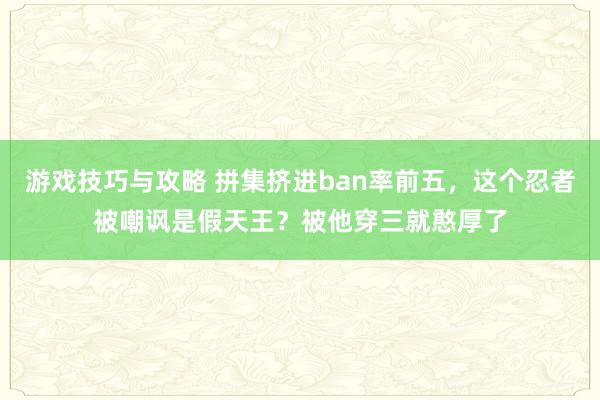 游戏技巧与攻略 拼集挤进ban率前五，这个忍者被嘲讽是假天王？被他穿三就憨厚了