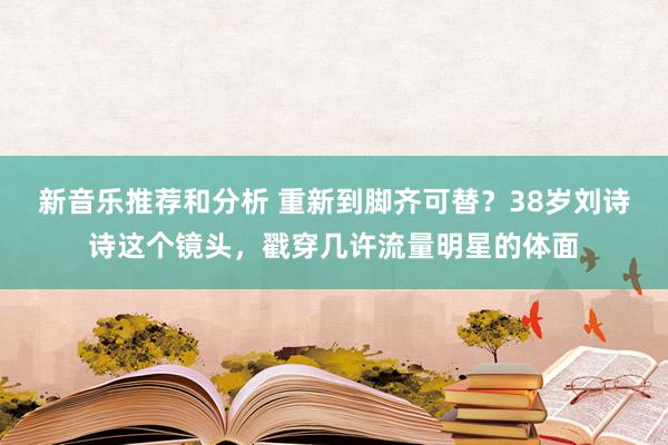 新音乐推荐和分析 重新到脚齐可替？38岁刘诗诗这个镜头，戳穿几许流量明星的体面