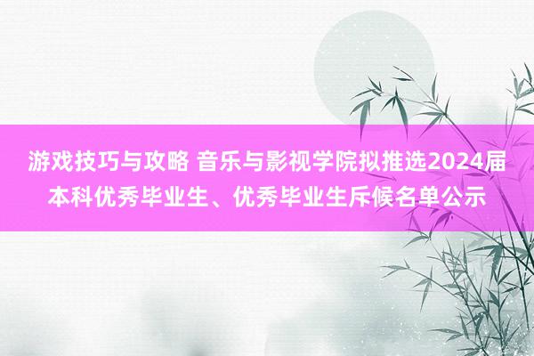 游戏技巧与攻略 音乐与影视学院拟推选2024届本科优秀毕业生、优秀毕业生斥候名单公示