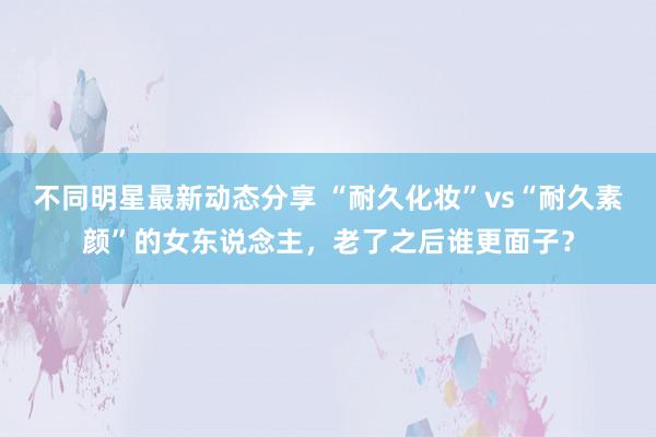 不同明星最新动态分享 “耐久化妆”vs“耐久素颜”的女东说念主，老了之后谁更面子？