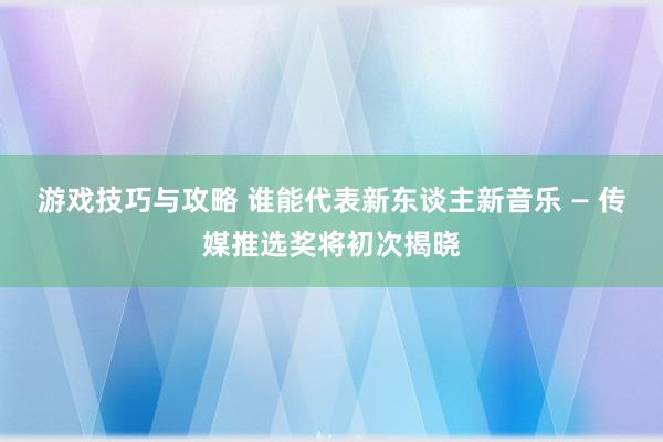 游戏技巧与攻略 谁能代表新东谈主新音乐 — 传媒推选奖将初次揭晓