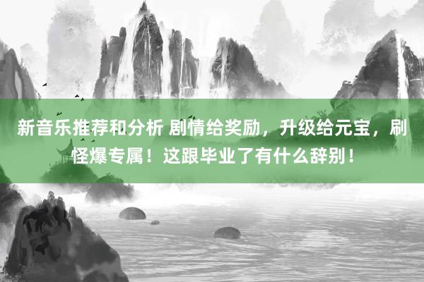 新音乐推荐和分析 剧情给奖励，升级给元宝，刷怪爆专属！这跟毕业了有什么辞别！