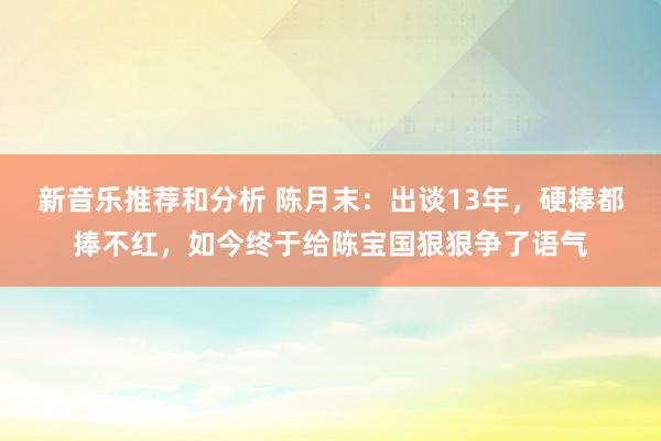 新音乐推荐和分析 陈月末：出谈13年，硬捧都捧不红，如今终于给陈宝国狠狠争了语气