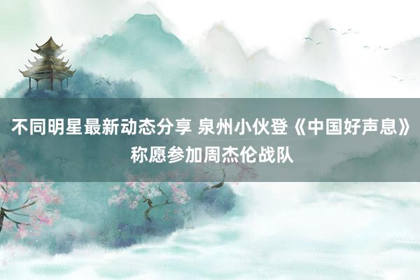 不同明星最新动态分享 泉州小伙登《中国好声息》 称愿参加周杰伦战队