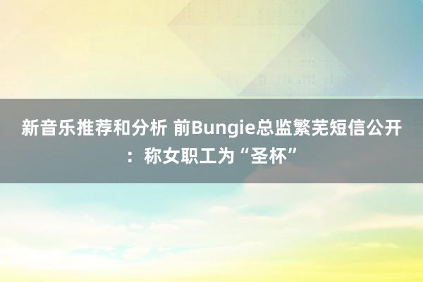 新音乐推荐和分析 前Bungie总监繁芜短信公开：称女职工为“圣杯”