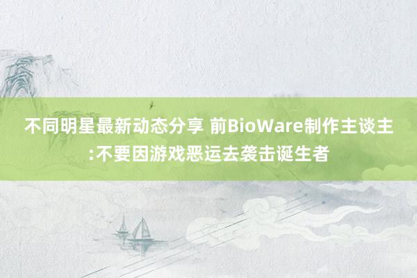 不同明星最新动态分享 前BioWare制作主谈主:不要因游戏恶运去袭击诞生者