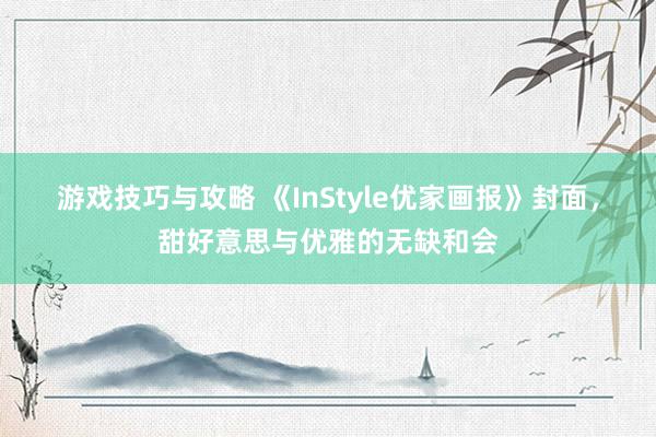 游戏技巧与攻略 《InStyle优家画报》封面，甜好意思与优雅的无缺和会