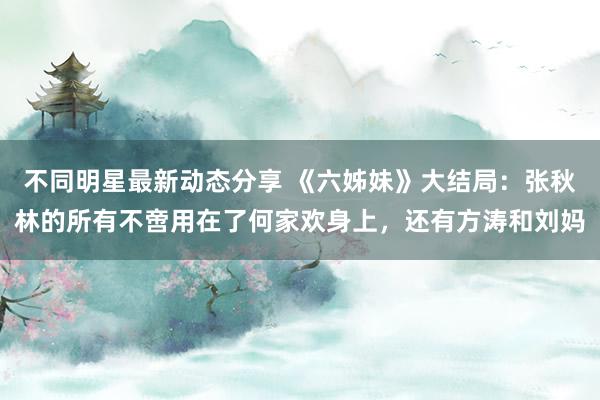 不同明星最新动态分享 《六姊妹》大结局：张秋林的所有不啻用在了何家欢身上，还有方涛和刘妈