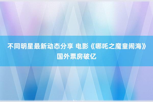 不同明星最新动态分享 电影《哪吒之魔童闹海》国外票房破亿