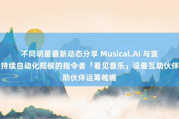 不同明星最新动态分享 Musical.AI 与寰球许可证持续自动化规模的指令者「看见音乐」设备互助伙伴运筹帷幄