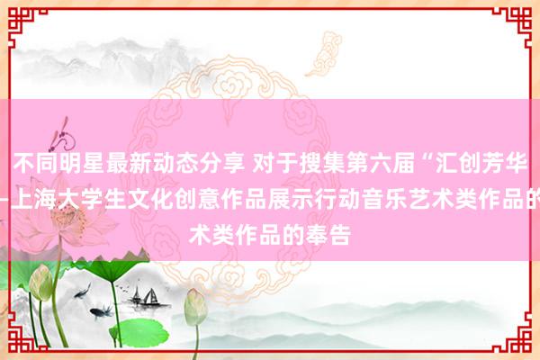 不同明星最新动态分享 对于搜集第六届“汇创芳华”  ——上海大学生文化创意作品展示行动音乐艺术类作品的奉告