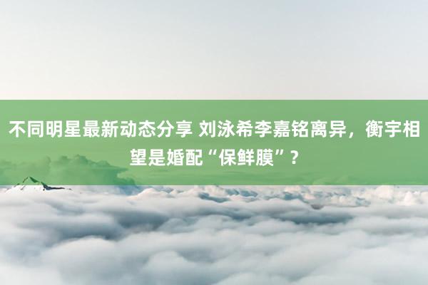 不同明星最新动态分享 刘泳希李嘉铭离异，衡宇相望是婚配“保鲜膜”？