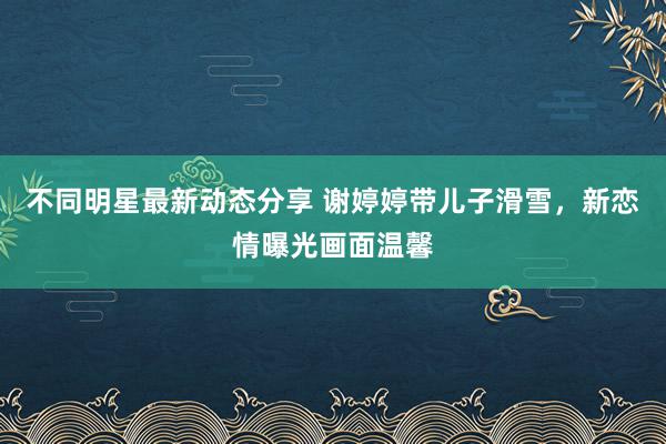 不同明星最新动态分享 谢婷婷带儿子滑雪，新恋情曝光画面温馨