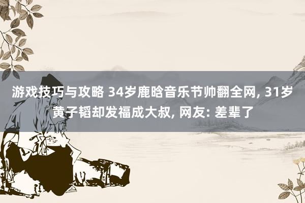 游戏技巧与攻略 34岁鹿晗音乐节帅翻全网, 31岁黄子韬却发福成大叔, 网友: 差辈了