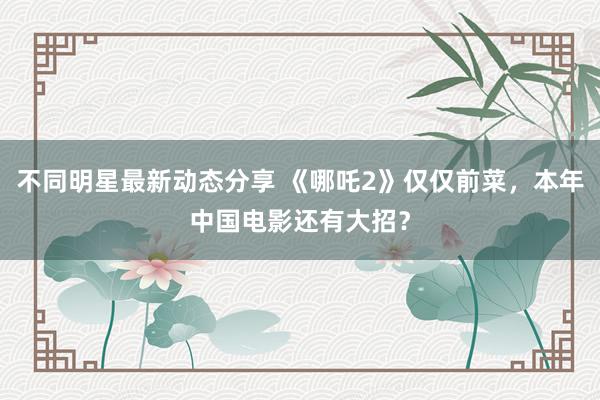 不同明星最新动态分享 《哪吒2》仅仅前菜，本年中国电影还有大招？