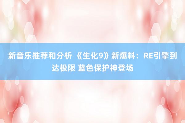 新音乐推荐和分析 《生化9》新爆料：RE引擎到达极限 蓝色保护神登场