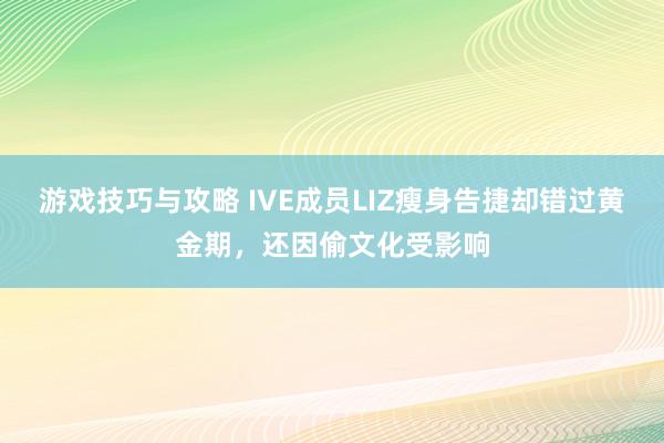 游戏技巧与攻略 IVE成员LIZ瘦身告捷却错过黄金期，还因偷文化受影响