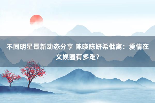 不同明星最新动态分享 陈晓陈妍希仳离：爱情在文娱圈有多难？