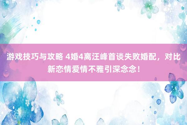 游戏技巧与攻略 4婚4离汪峰首谈失败婚配，对比新恋情爱情不雅引深念念！