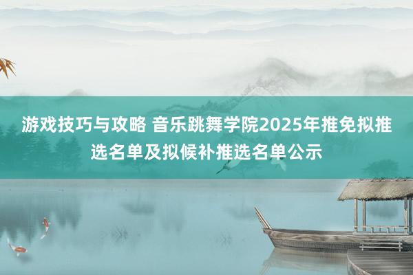 游戏技巧与攻略 音乐跳舞学院2025年推免拟推选名单及拟候补推选名单公示