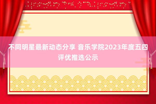 不同明星最新动态分享 音乐学院2023年度五四评优推选公示