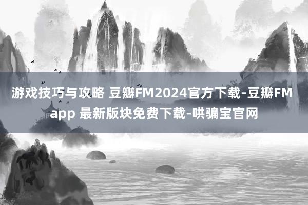 游戏技巧与攻略 豆瓣FM2024官方下载-豆瓣FM app 最新版块免费下载-哄骗宝官网