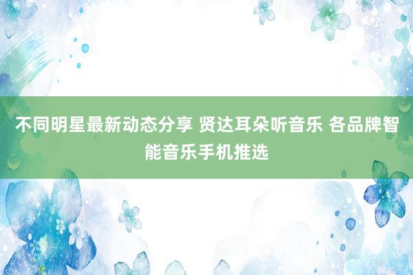 不同明星最新动态分享 贤达耳朵听音乐 各品牌智能音乐手机推选