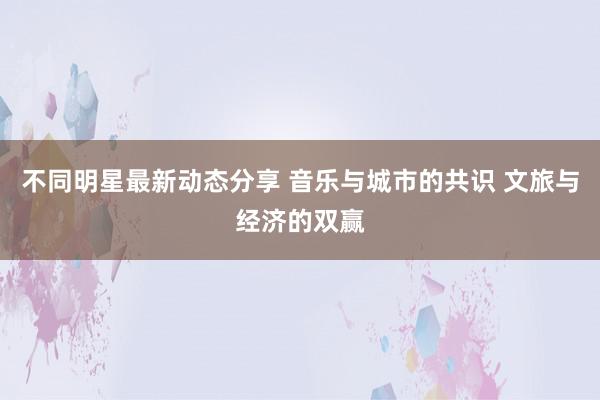 不同明星最新动态分享 音乐与城市的共识 文旅与经济的双赢