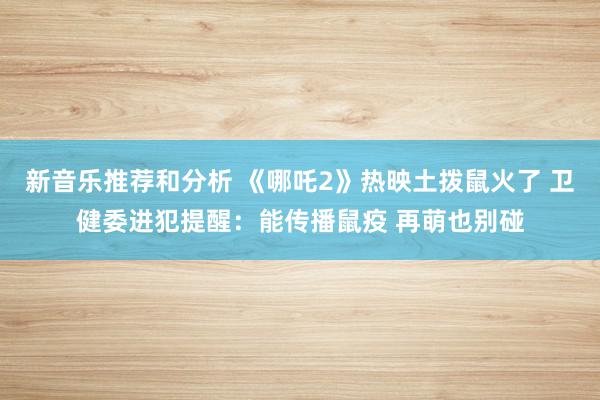 新音乐推荐和分析 《哪吒2》热映土拨鼠火了 卫健委进犯提醒：能传播鼠疫 再萌也别碰