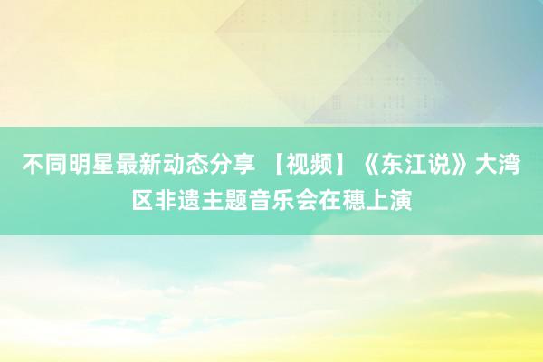 不同明星最新动态分享 【视频】《东江说》大湾区非遗主题音乐会在穗上演