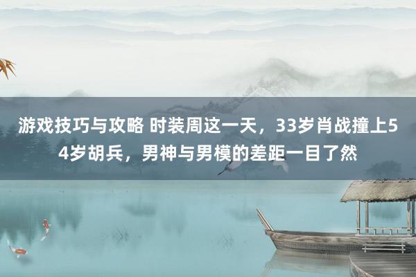 游戏技巧与攻略 时装周这一天，33岁肖战撞上54岁胡兵，男神与男模的差距一目了然